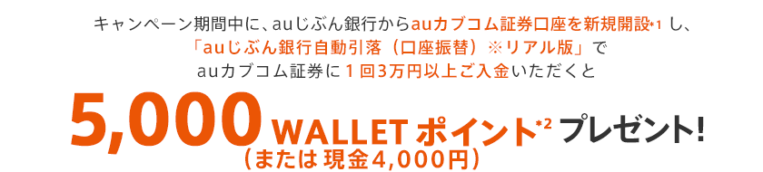 キャンペーン期間中に、auじぶん銀行からauカブコム証券口座を新規開設*1し、「auじぶん銀行自動引落(口座振替)※リアル版」でauカブコム証券に3万円以上ご入金いただくと5,000 WALLET ポイント(または現金4,000円)*2 プレゼント!