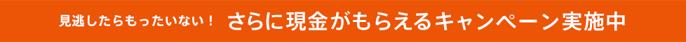 見逃したらもったいない!さらに現金がもらえるキャンペーン実施中
