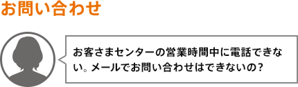 お客さまセンターの営業時間中に電話できない。メールでお問い合わせはできないの?