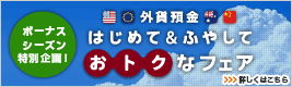 ボーナスシーズン特別企画!外貨預金 はじめて&ふやして、おトクなフェア 詳しくはこちら ボーナスシーズン特別企画!外貨預金 はじめて&ふやして、おトクなフェア 詳しくはこちら