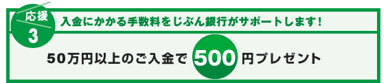【応援3:入金にかかる手数料をサポート!】入金にかかる手数料をじぶん銀行がサポートします!50万円以上のご入金で500円プレゼント 【応援3:入金にかかる手数料をサポート!】入金にかかる手数料をじぶん銀行がサポートします!50万円以上のご入金で500円プレゼント