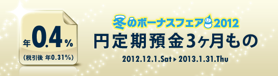 <冬のボーナスフェア2012>円定期預金3ヶ月もの 年0.4%(税引後 年0.31%) <冬のボーナスフェア2012>円定期預金3ヶ月もの 年0.4%(税引後 年0.31%)