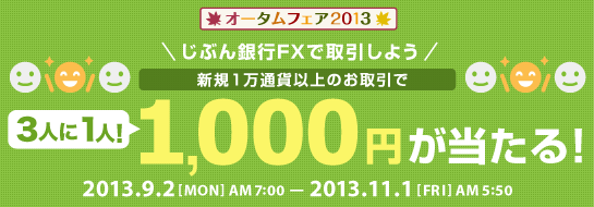 じぶん銀行FXで取引しよう 新規1万通貨以上のお取引で3人に1人1,000円が当たる!2013.9.2 MON AM7:00~2013.11.1 FRI AM 5:50 じぶん銀行FXで取引しよう 新規1万通貨以上のお取引で3人に1人1,000円が当たる!2013.9.2 MON AM7:00~2013.11.1 FRI AM 5:50