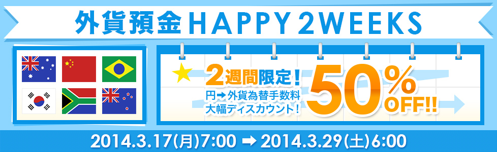 【外貨預金 HAPPY2WEEKS】2週間限定! 円→外貨為替手数料50%OFF!! 2014年3月17日(月)7:00~2014年3月29日(土)6:00 【外貨預金 HAPPY2WEEKS】2週間限定! 円→外貨為替手数料50%OFF!! 2014年3月17日(月)7:00~2014年3月29日(土)6:00