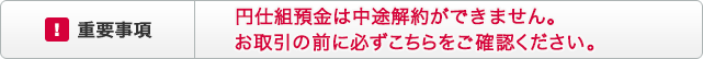 !重要事項 円仕組預金は中途解約ができません。お取引の前に必ずこちらをご確認ください。