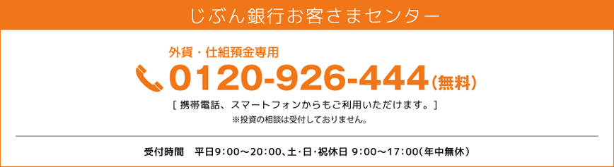 じぶん銀行お客さまセンター 外貨・仕組預金専用 0120-926-444(無料) 携帯電話、スマートフォンからもご利用いただけます。※投資の相談は受付しておりません。受付時間 平日9:00~20:00、土・日・祝休日 9:00~17:00(年中無休) じぶん銀行お客さまセンター 外貨・仕組預金専用 0120-926-444(無料) 携帯電話、スマートフォンからもご利用いただけます。※投資の相談は受付しておりません。受付時間 平日9:00~20:00、土・日・祝休日 9:00~17:00(年中無休)