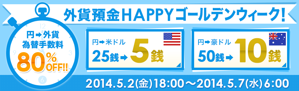 外貨預金 HAPPYゴールデンウィーク!
円→外貨為替手数料80%OFF!! 円→米ドル25銭→5銭 円→豪ドル50銭→10銭 2014.5.2(金)18:00~2014.5.7(水)6:00 外貨預金 HAPPYゴールデンウィーク!
円→外貨為替手数料80%OFF!! 円→米ドル25銭→5銭 円→豪ドル50銭→10銭 2014.5.2(金)18:00~2014.5.7(水)6:00