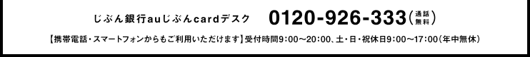 じぶん銀行auじぶんcardデスク 0120-926-333(通話無料)【携帯電話・スマートフォンからもご利用いただけます】受付時間9:00?20:00、土・日・祝休日9:00~17:00(年中無休)