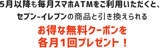 5月以降も毎月スマホATMをご利用頂くと、セブン-イレブンの商品と引き換えられるお得な無料クーポンを各月1回プレゼント!