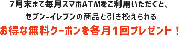 7月末まで毎月スマホATMをご利用頂くと、セブン-イレブンの商品と引き換えられるお得な無料クーポンを各月1回プレゼント!