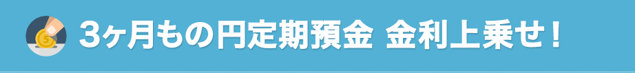 3ヶ月もの円定期預金 金利上乗せ!
3ヶ月もの円定期預金 金利上乗せ!
