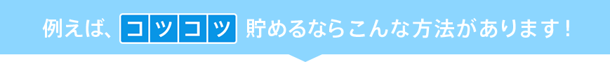 例えば、コツコツ貯めるならこんな方法があります!