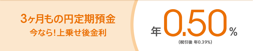 3ヶ月もの円定期預金 今なら!上乗せ後金利 年0.50%(税引後 年0.39%)