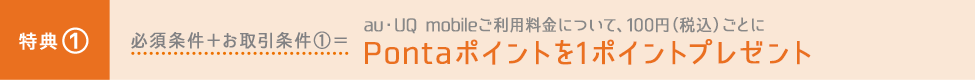 特典① 必須条件+お取引条件①=au・UQ mobileご利用料金について、100円(税込)ごとにPontaポイントを1ポイントプレゼント